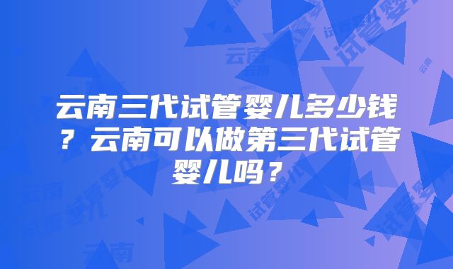 云南三代试管婴儿多少钱？云南可以做第三代试管婴儿吗？