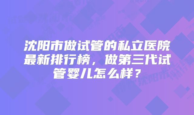 沈阳市做试管的私立医院最新排行榜,做第三代试管婴儿怎么样?