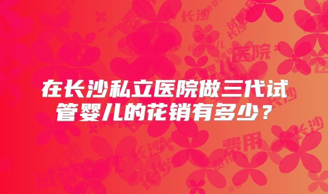 在长沙私立医院做三代试管婴儿的花销有多少？