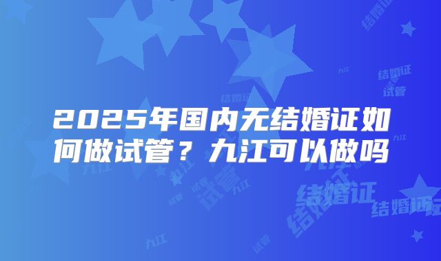 2025年国内无结婚证如何做试管?九江可以做吗
