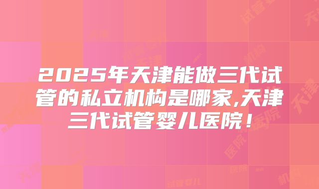 2025年天津能做三代试管的私立机构是哪家,天津三代试管婴儿医院！