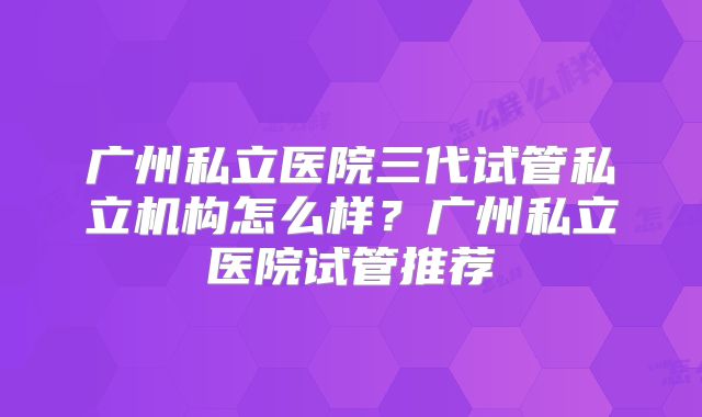 广州私立医院三代试管私立机构怎么样？广州私立医院试管推荐