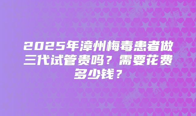 2025年漳州梅毒患者做三代试管贵吗？需要花费多少钱？