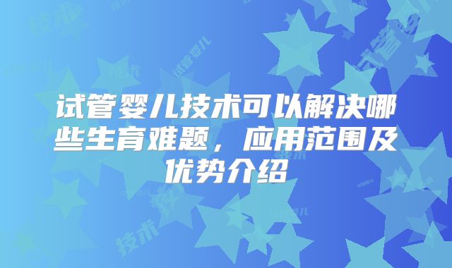 试管婴儿技术可以解决哪些生育难题,应用范围及优势介绍