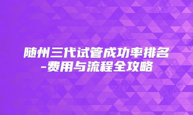 随州三代试管成功率排名-费用与流程全攻略