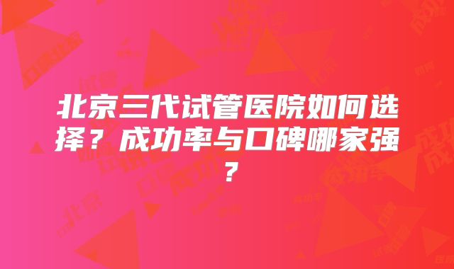 北京三代试管医院如何选择？成功率与口碑哪家强？