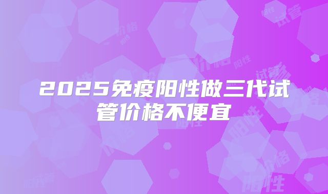 2025免疫阳性做三代试管价格不便宜