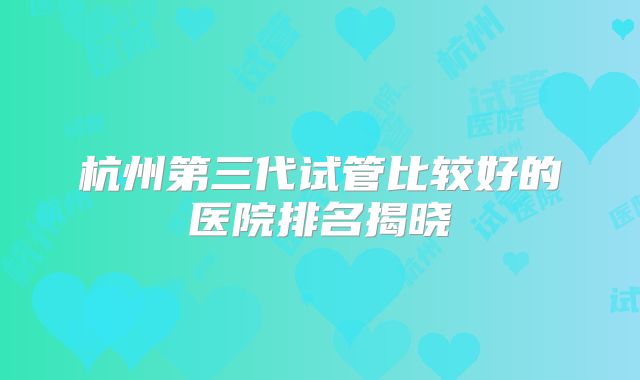 杭州第三代试管比较好的医院排名揭晓