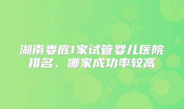 湖南娄底1家试管婴儿医院排名、哪家成功率较高