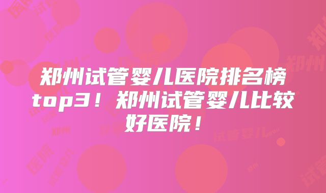 郑州试管婴儿医院排名榜top3！郑州试管婴儿比较好医院！