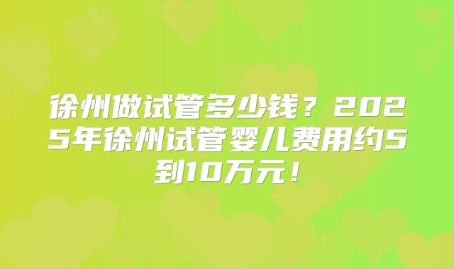 徐州做试管多少钱?2025年徐州试管婴儿费用约5到10万元!