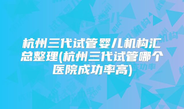 杭州三代试管婴儿机构汇总整理(杭州三代试管哪个医院成功率高)