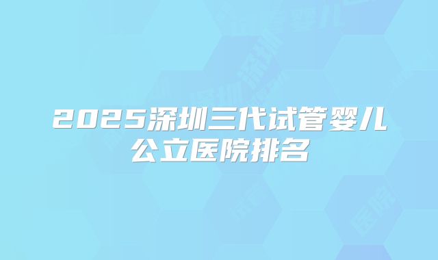 2025深圳三代试管婴儿公立医院排名