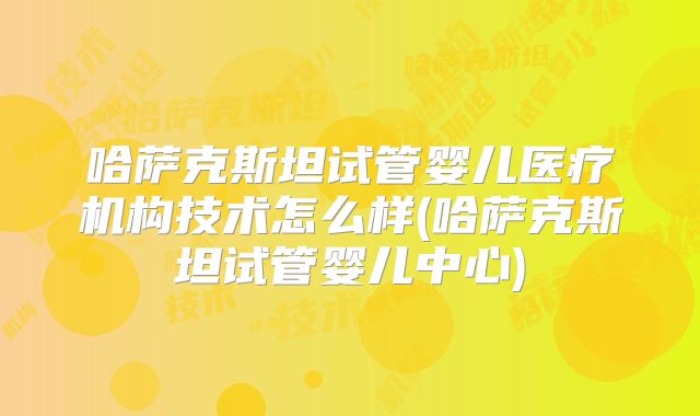 哈萨克斯坦试管婴儿医疗机构技术怎么样(哈萨克斯坦试管婴儿中心)