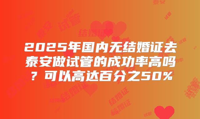 2025年国内无结婚证去泰安做试管的成功率高吗?可以高达百分之50%