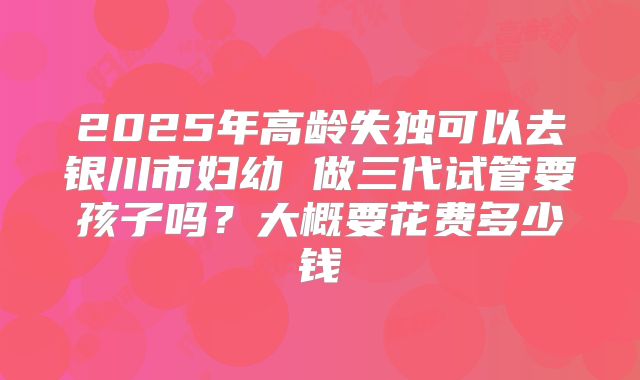 2025年高龄失独可以去银川市妇幼 做三代试管要孩子吗?大概要花费多少钱