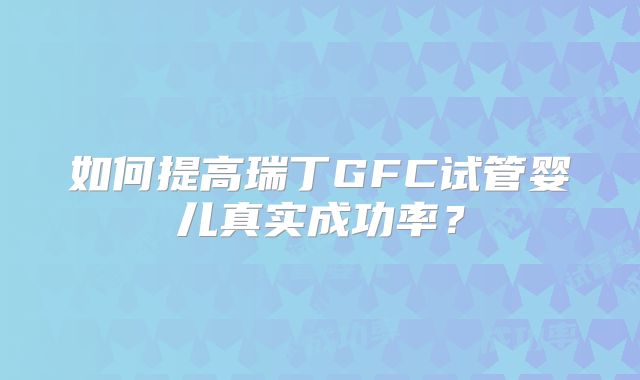 如何提高瑞丁GFC试管婴儿真实成功率？