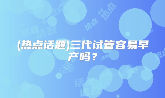 (热点话题)三代试管容易早产吗？