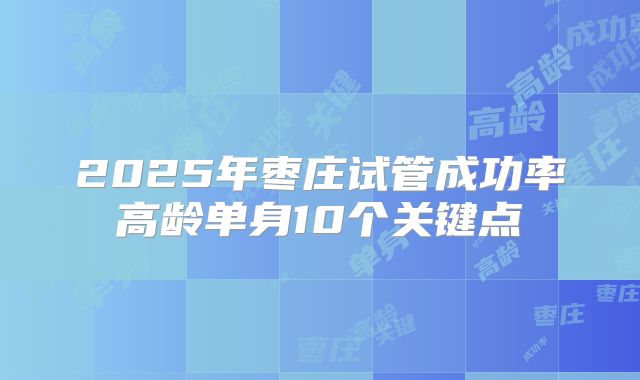 2025年枣庄试管成功率高龄单身10个关键点
