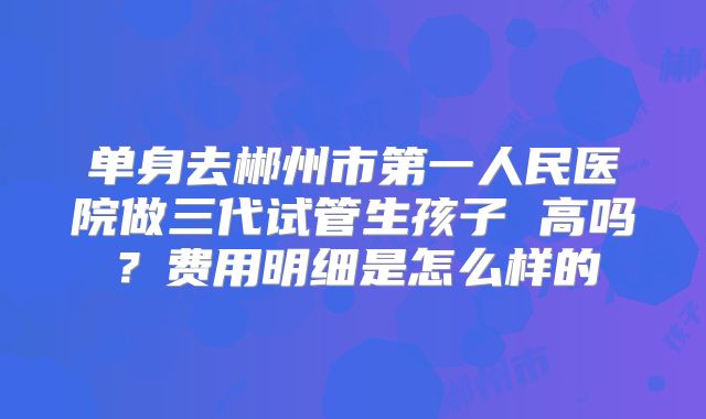 单身去郴州市第一人民医院做三代试管生孩子 高吗?费用明细是怎么样的