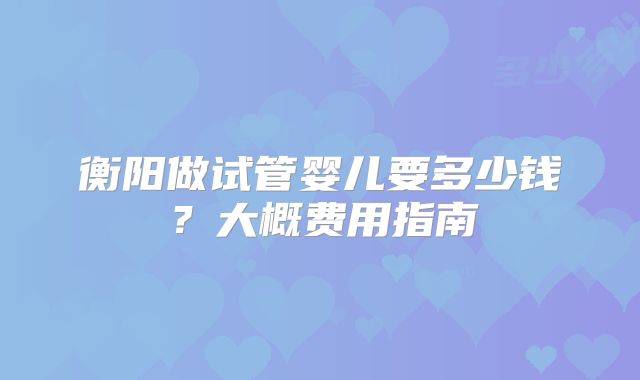 衡阳做试管婴儿要多少钱？大概费用指南