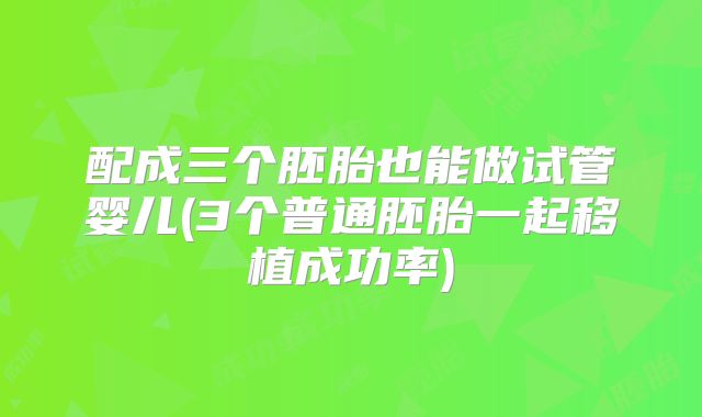 配成三个胚胎也能做试管婴儿(3个普通胚胎一起移植成功率)