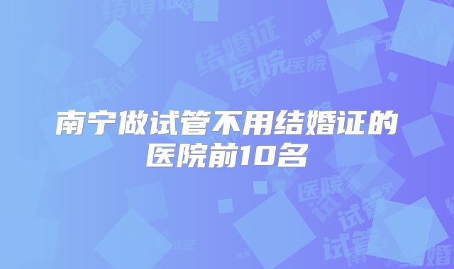 南宁做试管不用结婚证的医院前10名
