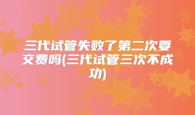 三代试管失败了第二次要交费吗(三代试管三次不成功)