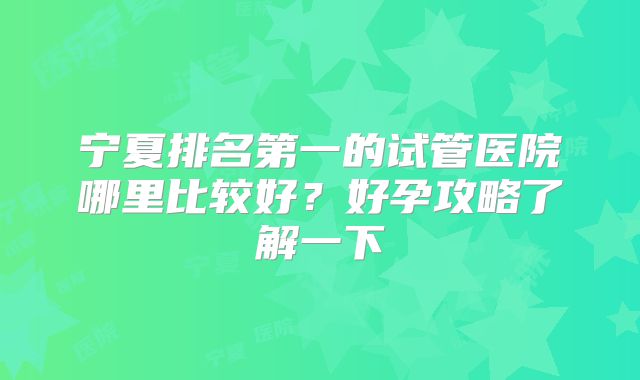 宁夏排名第一的试管医院哪里比较好？好孕攻略了解一下