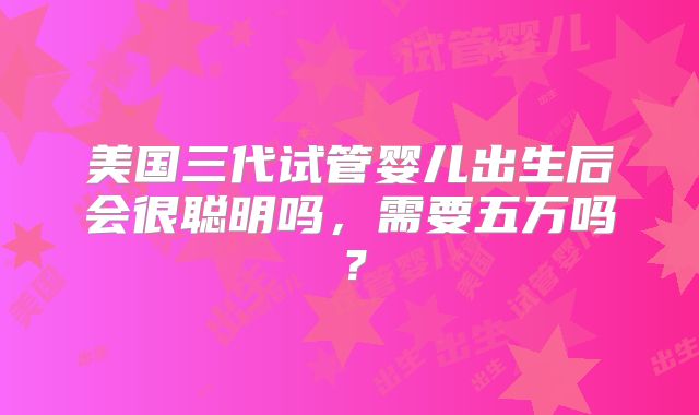 美国三代试管婴儿出生后会很聪明吗，需要五万吗？