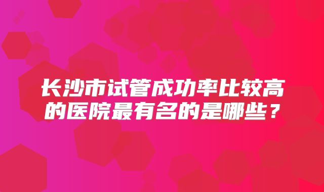 长沙市试管成功率比较高的医院最有名的是哪些？