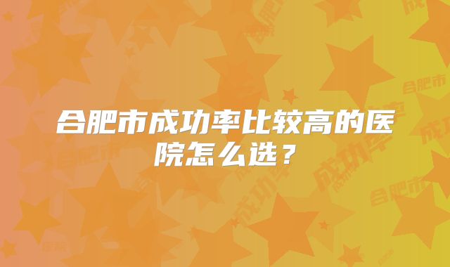 合肥市成功率比较高的医院怎么选？