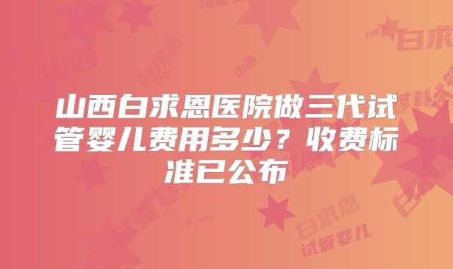 山西白求恩医院做三代试管婴儿费用多少?收费标准已公布