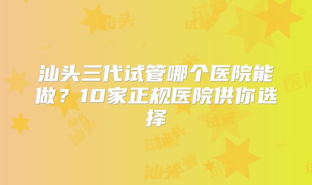 汕头三代试管哪个医院能做？10家正规医院供你选择