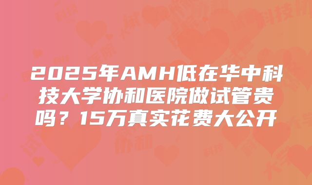 2025年AMH低在华中科技大学协和医院做试管贵吗?15万真实花费大公开