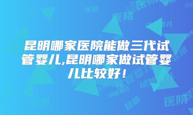 昆明哪家医院能做三代试管婴儿,昆明哪家做试管婴儿比较好!