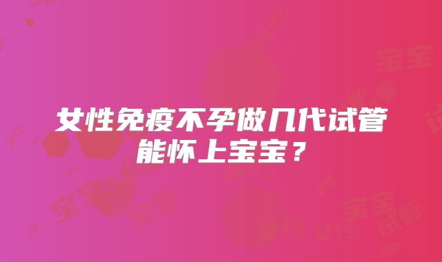 女性免疫不孕做几代试管能怀上宝宝?