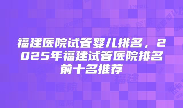 福建医院试管婴儿排名，2025年福建试管医院排名前十名推荐