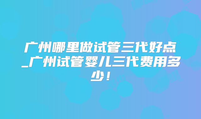 广州哪里做试管三代好点_广州试管婴儿三代费用多少！