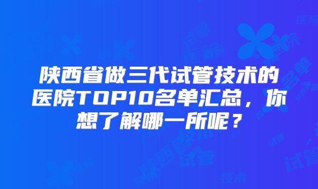 陕西省做三代试管技术的医院TOP10名单汇总,你想了解哪一所呢?