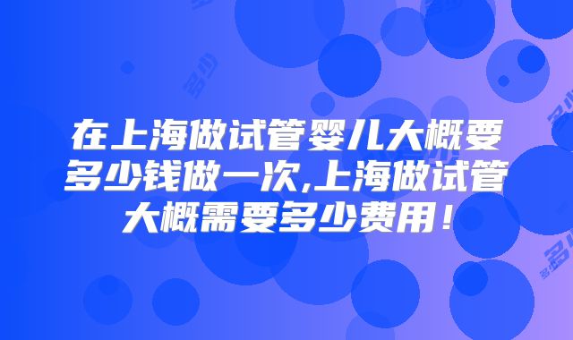 在上海做试管婴儿大概要多少钱做一次,上海做试管大概需要多少费用！
