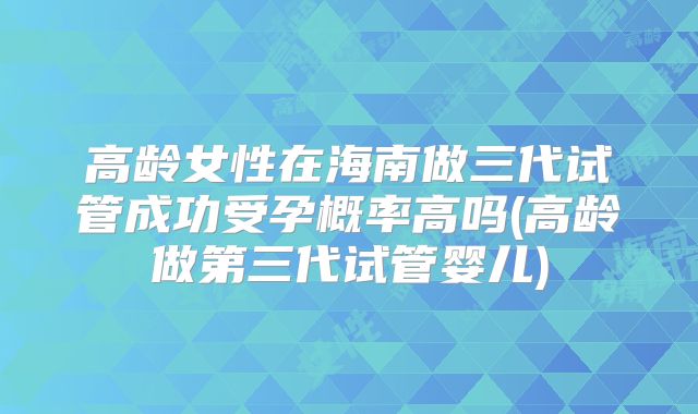 高龄女性在海南做三代试管成功受孕概率高吗(高龄做第三代试管婴儿)