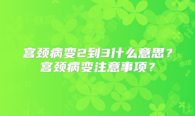 宫颈病变2到3什么意思？宫颈病变注意事项？