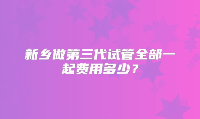 新乡做第三代试管全部一起费用多少？