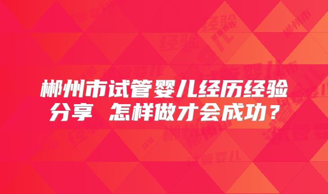 郴州市试管婴儿经历经验分享 怎样做才会成功？