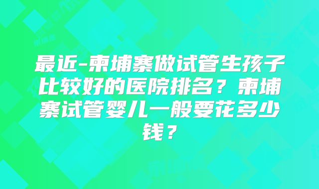 最近-柬埔寨做试管生孩子比较好的医院排名？柬埔寨试管婴儿一般要花多少钱？