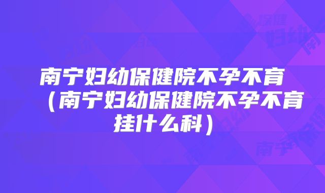 南宁妇幼保健院不孕不育（南宁妇幼保健院不孕不育挂什么科）