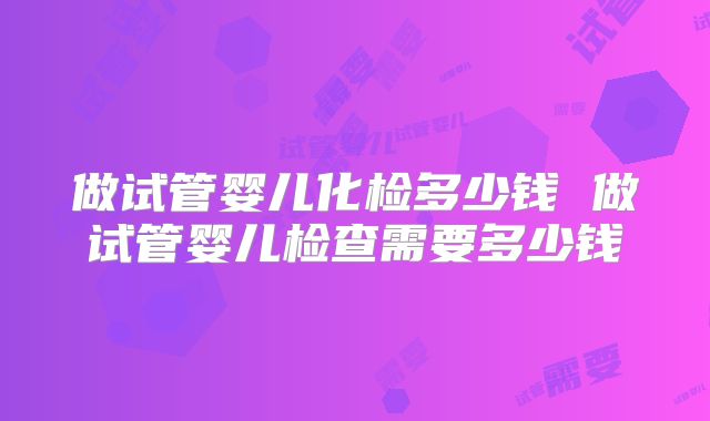 做试管婴儿化检多少钱 做试管婴儿检查需要多少钱