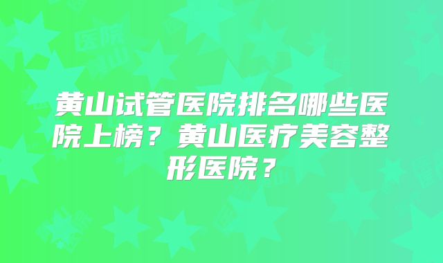 黄山试管医院排名哪些医院上榜?黄山医疗美容整形医院?