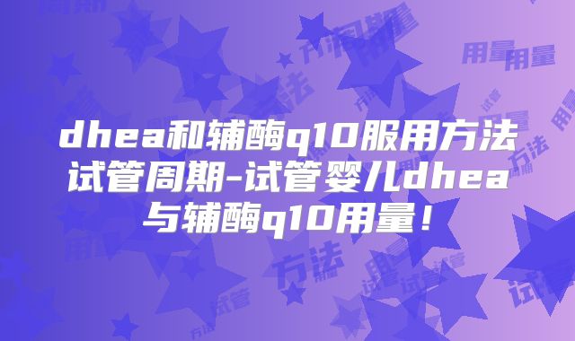 dhea和辅酶q10服用方法试管周期-试管婴儿dhea与辅酶q10用量！